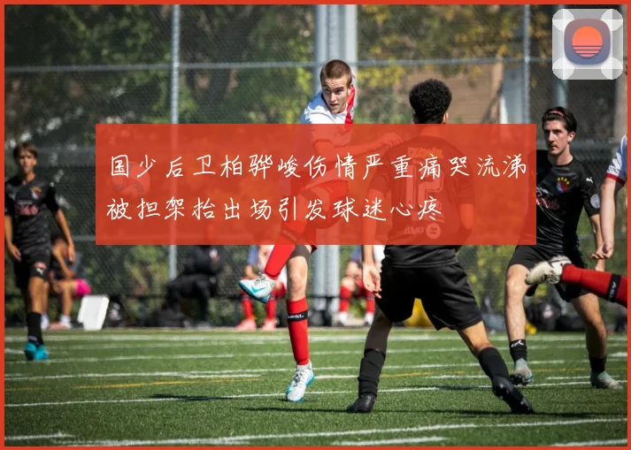 国少后卫柏骅峻伤情严重痛哭流涕被担架抬出场引发球迷心疼