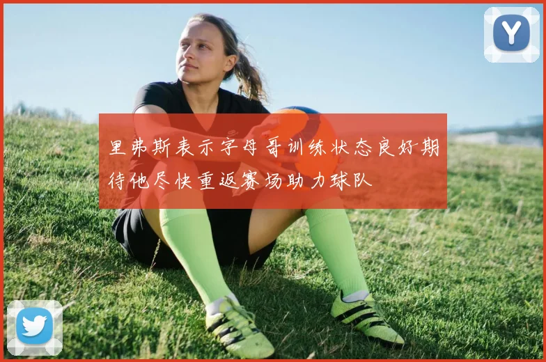 里弗斯表示字母哥训练状态良好期待他尽快重返赛场助力球队