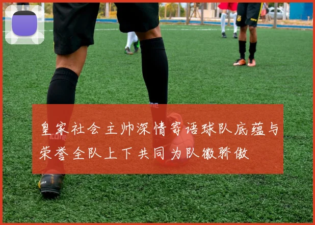 皇家社会主帅深情寄语球队底蕴与荣誉全队上下共同为队徽骄傲