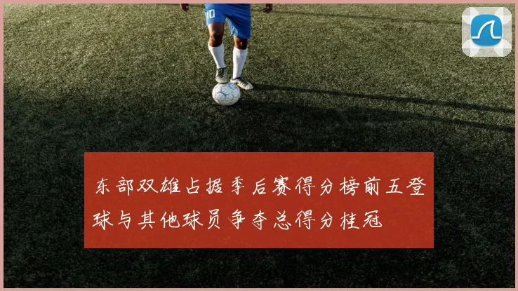 东部双雄占据季后赛得分榜前五登球与其他球员争夺总得分桂冠