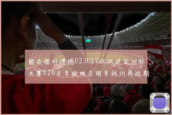能否弥补遗憾U23U17双双进亚洲杯决赛U20去年被绝杀明年杭州再战期待辉煌