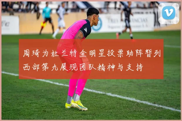 周琦为杜兰特全明星投票助阵暂列西部第九展现团队精神与支持