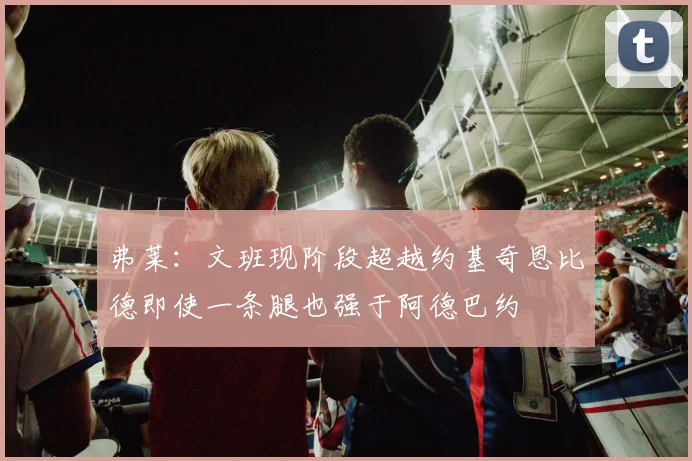 弗莱：文班现阶段超越约基奇恩比德即使一条腿也强于阿德巴约