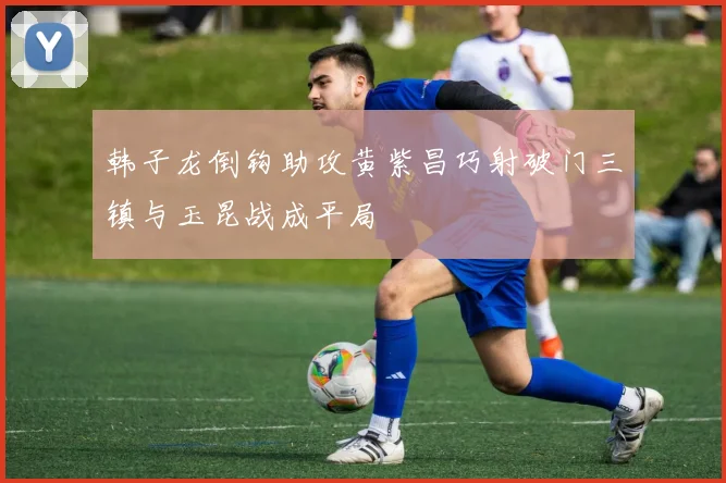 韩子龙倒钩助攻黄紫昌巧射破门三镇与玉昆战成平局