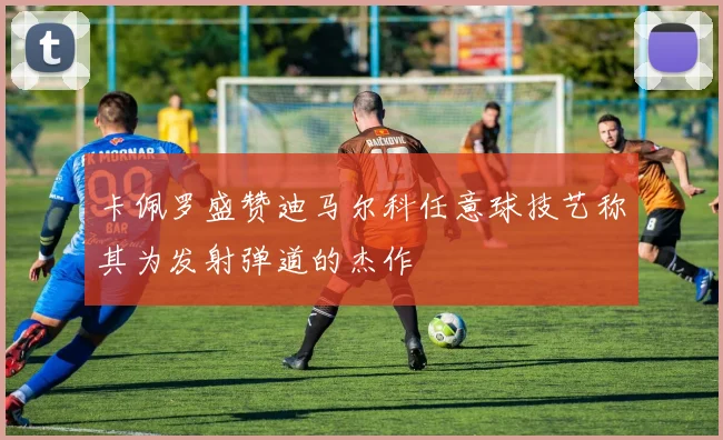 卡佩罗盛赞迪马尔科任意球技艺称其为发射弹道的杰作