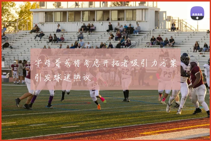 字母哥或将考虑开拓者吸引力方案引发球迷热议