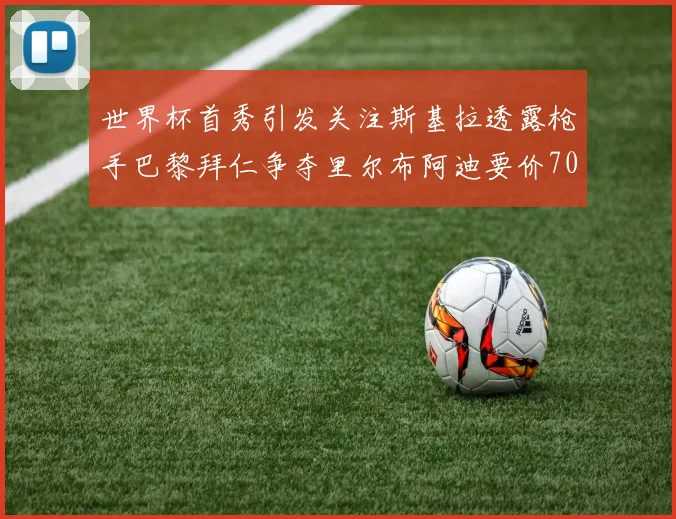 世界杯首秀引发关注斯基拉透露枪手巴黎拜仁争夺里尔布阿迪要价7000万欧
