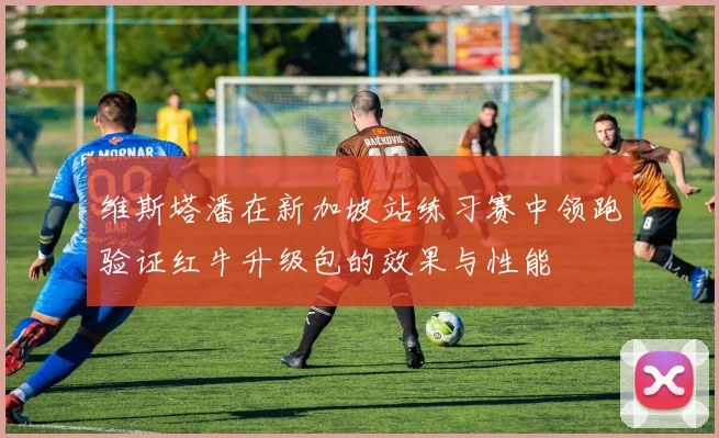 维斯塔潘在新加坡站练习赛中领跑验证红牛升级包的效果与性能