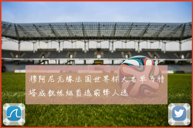穆阿尼无缘法国世界杯大名单马特塔成教练组首选前锋人选