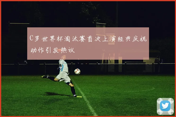 C罗世界杯淘汰赛首次上演经典庆祝动作引发热议