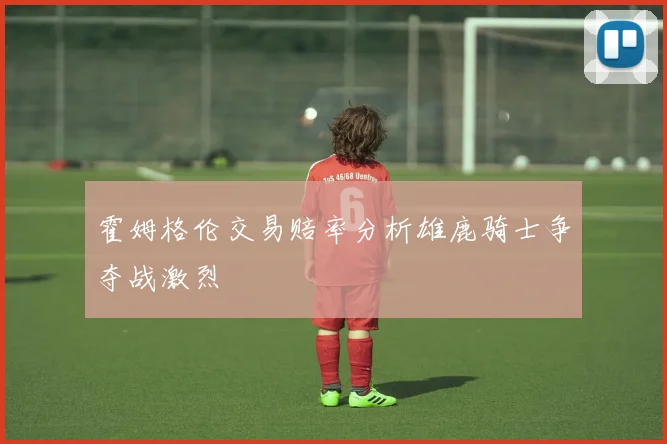 霍姆格伦交易赔率分析雄鹿骑士争夺战激烈