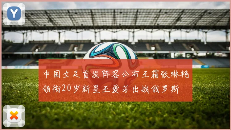 中国女足首发阵容公布王霜张琳艳领衔20岁新星王爱芳出战俄罗斯