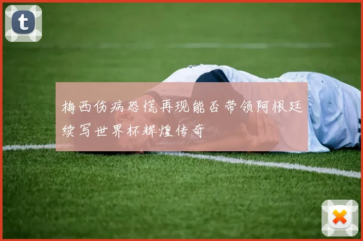 梅西伤病恐慌再现能否带领阿根廷续写世界杯辉煌传奇