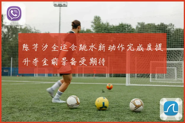 陈芋汐全运会跳水新动作完成度提升夺金前景备受期待