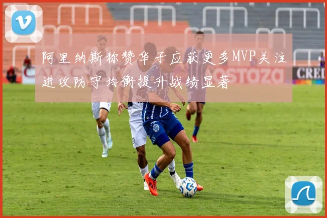阿里纳斯称赞华子应获更多MVP关注进攻防守均衡提升战绩显著