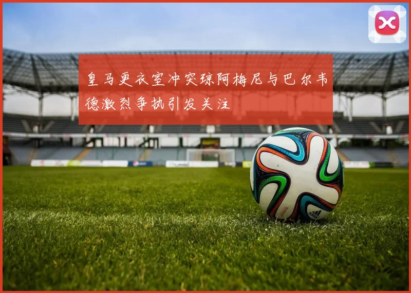 皇马更衣室冲突琼阿梅尼与巴尔韦德激烈争执引发关注