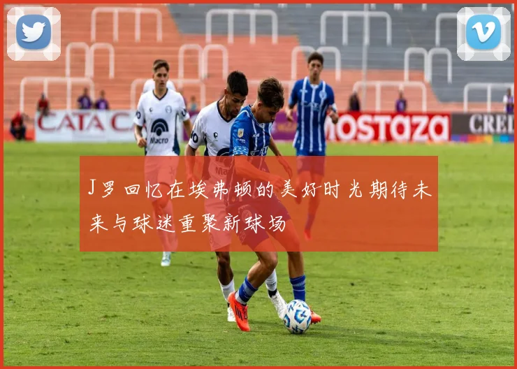 J罗回忆在埃弗顿的美好时光期待未来与球迷重聚新球场
