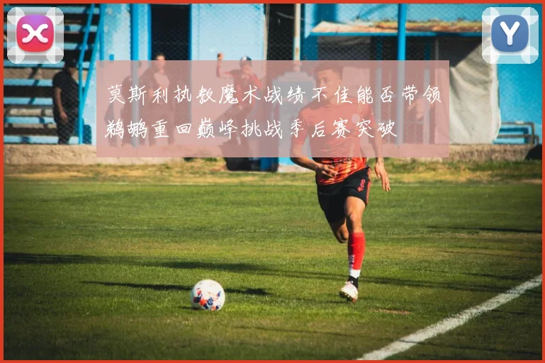 莫斯利执教魔术战绩不佳能否带领鹈鹕重回巅峰挑战季后赛突破