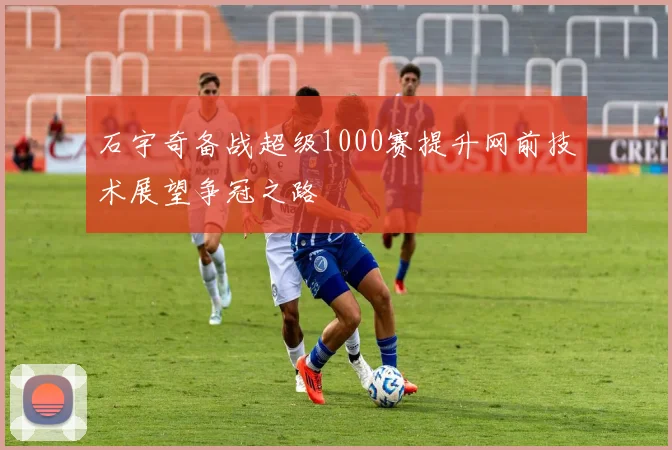 石宇奇备战超级1000赛提升网前技术展望争冠之路