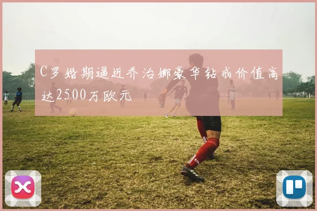 C罗婚期逼近乔治娜豪华钻戒价值高达2500万欧元