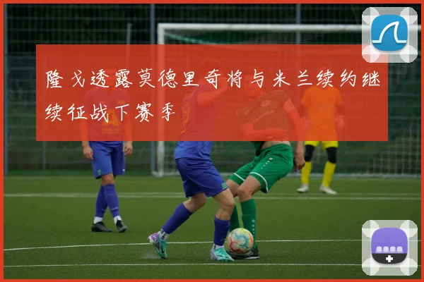 隆戈透露莫德里奇将与米兰续约继续征战下赛季